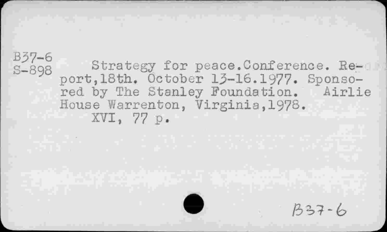 ﻿B37-6
S-898
Strategy for peace.Conference. Report, 18th. October 1^-16.1977. Sponsored by The Stanley Foundation. Airlie House Warrenton, Virginia,1978.
XVI, 77 p.